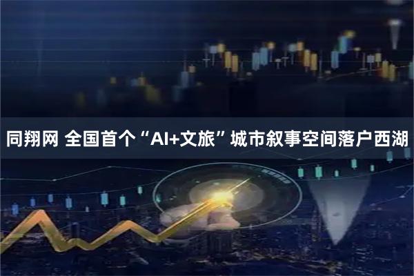 同翔网 全国首个“AI+文旅”城市叙事空间落户西湖