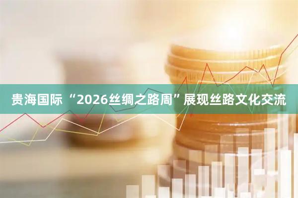 贵海国际 “2026丝绸之路周”展现丝路文化交流